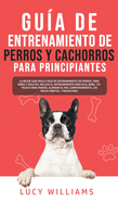 Gua de Entrenamiento de Perros y Cachorros Para Principiantes: La Mejor Gua Paso a Paso de Entrenamiento de Perros para Nios y Adultos: Incluye el entrenamiento para ir al bao, 101 Trucos para Perros, Eliminar el Mal comportamiento, los Malos...