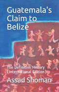 Guatemala's Claim to Belize: The Definitive History (International Edition)