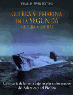 Guerra Submarina en la Segunda Guerra Mundial: La historia de la lucha bajo las olas en los teatros del Atlntico y del Pac?fico