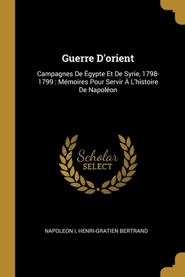 Guerre D'Orient: Campagnes de Egypte Et de Syrie, 1798-1799: Memoires Pour Servir A L'Histoire de Napoleon - I, Napoleon, and Bertrand, Henri-Gratien