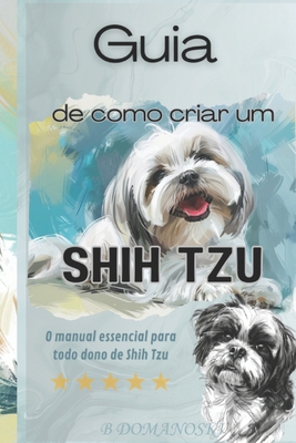 Guia de como criar um Shih Tzu: O Manual Essencial para Todo Dono de Shih Tzu - Domanoski, B