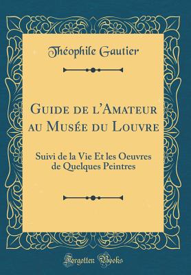 Guide de l'Amateur Au Muse Du Louvre: Suivi de la Vie Et Les Oeuvres de Quelques Peintres (Classic Reprint) - Gautier, Theophile