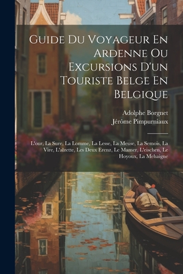 Guide Du Voyageur En Ardenne Ou Excursions D'Un Touriste Belge En Belgique: L'Our, La Sure, La Lomme, La Lesse, La Meuse, La Semois, La Vire, L'Alzette, Les Deux Erenz, Le Mamer, L'Eischen, Le Hoyoux, La Mehaigne - Pimpurniaux, J?r?me, and Borgnet, Adolphe