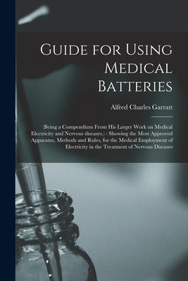 Guide for Using Medical Batteries: (being a Compendium From His Larger Work on Medical Electricity and Nervous Diseases.): Showing the Most Approved Apparatus, Methods and Rules, for the Medical Employment of Electricity in the Treatment of Nervous... - Garratt, Alfred Charles 1813?-1891 (Creator)