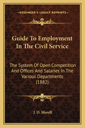 Guide To Employment In The Civil Service: The System Of Open Competition And Offices And Salaries In The Various Departments (1882)