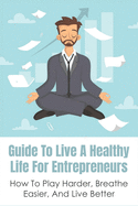 Guide To Live A Healthy Life For Entrepreneurs: How To Play Harder, Breathe Easier, And Live Better: Keys To Success In Business