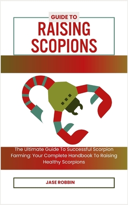 Guide to Raising Scopions: The Ultimate Guide To Successful Scorpion Farming: Your Complete Handbook To Raising Healthy Scorpions - Robbin, Jase