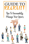 Guide To Recruit: Tips To Successfully Manage Your Intern: The Ultimate Guide To Recruit