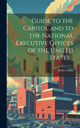 Guide to the Capitol and to the National Executive Offices of the United States ..
