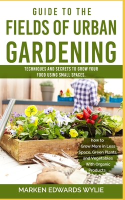 Guide to the Fields of Urban Gardening: Techniques and Secrets to Grow your Food Using Small Spaces: Raised Beds, Vertical Gardening, Edible Interiors, Balconies, Roofs, and Hydroponics - Wylie, Marken Edward