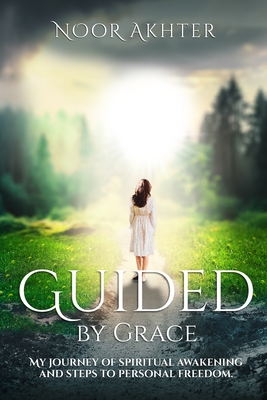 Guided by Grace My Journey of Spiritual Awakening and Steps to Personal Freedom - Akhter, Noor