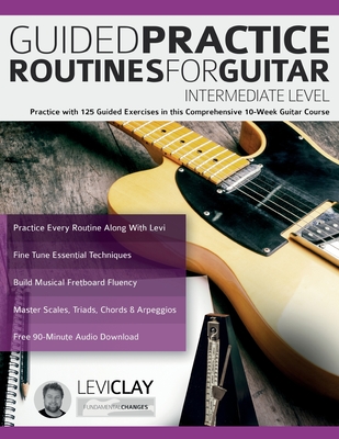 Guided Practice Routines For Guitar - Intermediate Level: Practice with 125 Guided Exercises in this Comprehensive 10-Week Guitar Course - Clay, Levi, and Alexander, Joseph, and Pettingale, Tim (Editor)