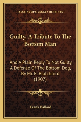 Guilty, A Tribute To The Bottom Man: And A Plain Reply To Not Guilty, A Defense Of The Bottom Dog, By Mr. R. Blatchford (1907) - Ballard, Frank