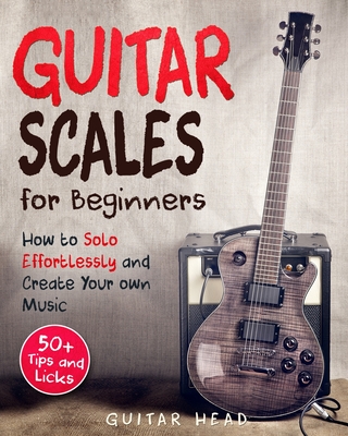 Guitar Scales for Beginners: How to Solo Effortlessly and Create Your Own Music Even If You Don't Know What A Scale Is: Secrets to Your Very First Scale - Head, Guitar