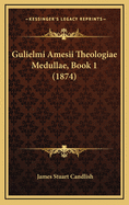 Gulielmi Amesii Theologiae Medullae, Book 1 (1874)