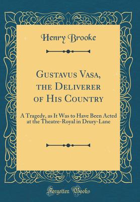 Gustavus Vasa, the Deliverer of His Country: A Tragedy, as It Was to Have Been Acted at the Theatre-Royal in Drury-Lane (Classic Reprint) - Brooke, Henry