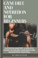 Gym Diet and Nutrition for Beginners: Nutrition Mastery: A Holistic Guide to Fueling Your Body and Nourishing Your Soul