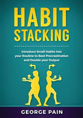 Habit Stacking: Introduce Small Habits into your Routine to beat Procrastination and Double your Output - Pain, George