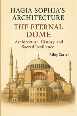 Hagia Sophia's Architecture: The Eternal Dome: Architecture, History, and Sacred Resilience - Carter, Riley