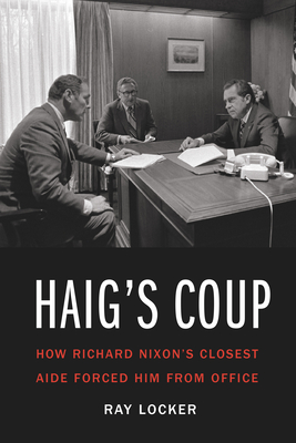 Haig's Coup: How Richard Nixon's Closest Aide Forced Him from Office - Locker, Ray