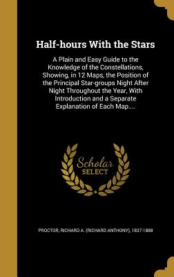 Half-hours With the Stars: A Plain and Easy Guide to the Knowledge of the Constellations, Showing, in 12 Maps, the Position of the Principal Star-groups Night After Night Throughout the Year, With Introduction and a Separate Explanation of Each Map.... - Proctor, Richard a (Richard Anthony) 1 (Creator)
