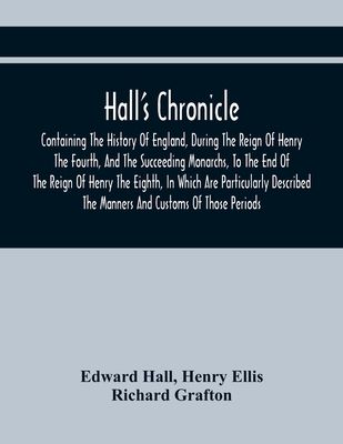Hall'S Chronicle; Containing The History Of England, During The Reign Of Henry The Fourth, And The Succeeding Monarchs, To The End Of The Reign Of Henry The Eighth, In Which Are Particularly Described The Manners And Customs Of Those Periods - Hall, Edward, and Ellis, Henry