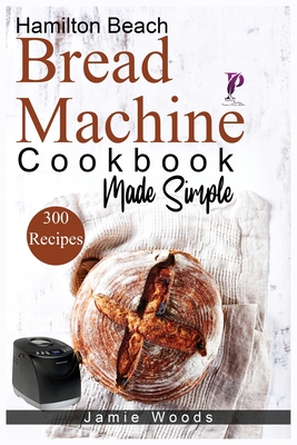 Hamilton Beach Bread Machine Cookbook Made Simple: 300 No-Fuss & Hands-Off Recipes For Perfect Homemade Bread. - Woods, Jamie