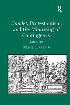 Hamlet, Protestantism, and the Mourning of Contingency: Not to Be - Jr, John E Curran