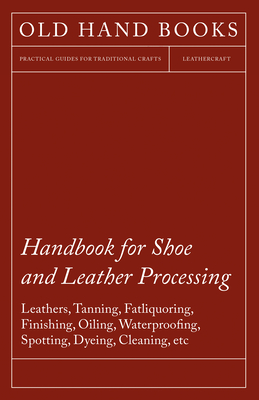 Handbook for Shoe and Leather Processing - Leathers, Tanning, Fatliquoring, Finishing, Oiling, Waterproofing, Spotting, Dyeing, Cleaning, Polishing, R - Anon