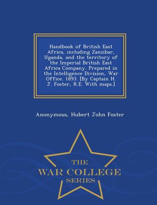 Handbook of British East Africa, Including Zanzibar, Uganda, and the Territory of the Imperial British East Africa Company. Prepared in the Intelligence Division, War Office. 1893. [By Captain H. J. Foster, R.E. with Maps.] - War College Series - Anonymous, and Foster, Hubert John