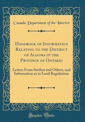 Handbook of Information Relating to the District of Algoma in the Province of Ontario: Letters from Settlers and Others, and Information as to Land Regulations (Classic Reprint) - Interior, Canada Department of the