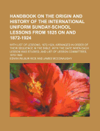 Handbook on the Origin and History of the International Uniform Sunday-School Lessons: From 1825 on and 1872-1924 with List of Lesson, 1872-1924 Arranged in Order of Their Sequence in the Bible, with the Date When Each Lesson Was Studies and List of Lesso