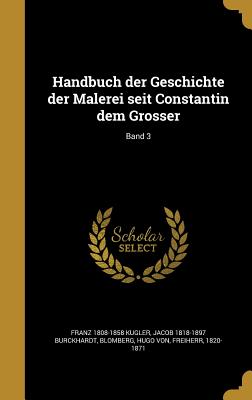 Handbuch Der Geschichte Der Malerei Seit Constantin Dem Grosser; Band 3 - Kugler, Franz 1808-1858, and Burckhardt, Jacob 1818-1897, and Blomberg, Hugo Von Freiherr (Creator)