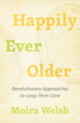 Happily Ever Older: Revolutionary Approaches to Long-Term Care - Welsh, Moira