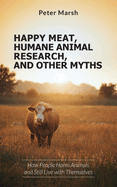 Happy Meat, Humane Animal Research, and Other Myths: How People Harm Animals and Still Live with Themselves