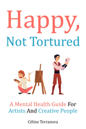 Happy, Not Tortured: A Mental Health Guide For Artists And Creative People