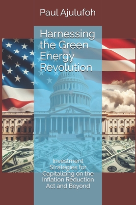 Harnessing the Green Energy Revolution: Investment Strategies for Capitalizing on the Inflation Reduction Act and Beyond - Ajulufoh, Paul Chijioke