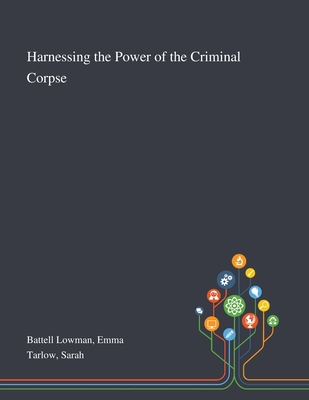 Harnessing the Power of the Criminal Corpse - Battell Lowman, Emma, and Tarlow, Sarah