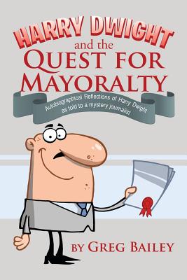 Harry Dwight and the Quest for Mayoralty: Autobiographical Reflections of Harry Dwight as told to a mystery journalist. - Bailey, Greg