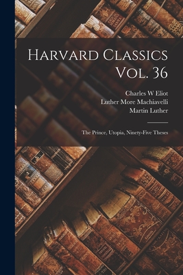 Harvard Classics Vol. 36: the Prince, Utopia, Ninety-Five Theses - Eliot, Charles W, and Machiavelli, More Luther (Creator), and Luther, Martin 1483-1546