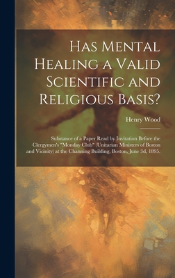 Has Mental Healing a Valid Scientific and Religious Basis?: Substance of a Paper Read by Invitation Before the Clergymen's "Monday Club" (Unitarian Ministers of Boston and Vicinity) at the Channing Building, Boston, June 3d, 1895. - Wood, Henry