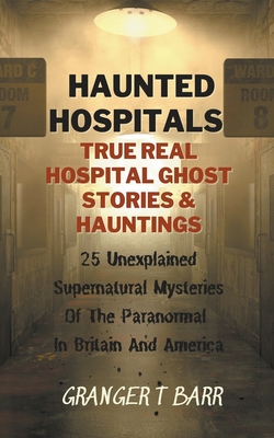 Haunted Hospitals: True Real Hospital Ghost Stories & Hauntings 25 Unexplained Supernatural Mysteries Of The Paranormal In Britain And America - Barr, Granger T