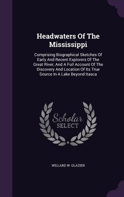 Headwaters Of The Mississippi: Comprising Biographical Sketches Of Early And Recent Explorers Of The Great River, And A Full Account Of The Discovery And Location Of Its True Source In A Lake Beyond Itasca - Glazier, Willard W