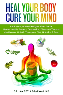 Heal Your Body, Cure Your Mind: Leaky Gut, Adrenal Fatigue, Liver Detox, Mental Health, Anxiety, Depression, Disease & Trauma. Mindfulness, Holistic Therapies, Nutrition & Food Diet - Aggarwal Nd, Ameet