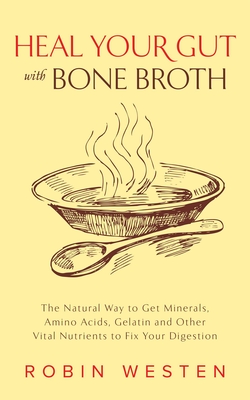 Heal Your Gut with Bone Broth: The Natural Way to Get Minerals, Amino Acids, Gelatin and Other Vital Nutrients to Fix Your Digestion - Westen, Robin