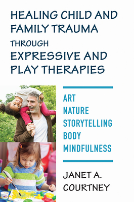 Healing Child and Family Trauma Through Expressive and Play Therapies: Art, Nature, Storytelling, Body & Mindfulness - Courtney, Janet A