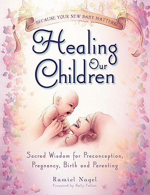 Healing Our Children: Because Your New Baby Matters! Sacred Wisdom for Preconception, Pregnancy, Birth and Parenting (Ages 0-6) - Nagel, Ramiel, and Fallon, Sally (Foreword by)