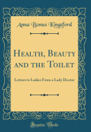 Health, Beauty and the Toilet: Letters to Ladies from a Lady Doctor (Classic Reprint)