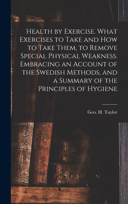 Health by Exercise. What Exercises to Take and How to Take Them, to Remove Special Physical Weakness. Embracing an Account of the Swedish Methods, and a Summary of the Principles of Hygiene - Taylor, Geo H (George Herbert) 182 (Creator)