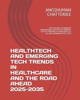 Healthtech and Emerging Tech Trends in Healthcare and the Road Ahead 2025 - 2035: Healthcare Technology Innovations, Healthtech Growth, Use of Emerging Technologies Ai, ML and a Roadmap 2025-2035 - Chatterjee, Angshuman